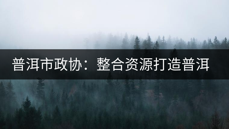 普洱市政協(xié):整合資源打造普洱茶產(chǎn)業(yè)優(yōu)勢(shì)品牌 普洱市政協(xié):整合資源打造普洱茶產(chǎn)業(yè)優(yōu)勢(shì)品牌