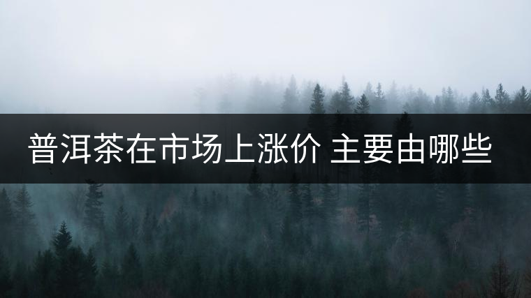 普洱茶在市場上漲價 主要由哪些因素主導(dǎo)？