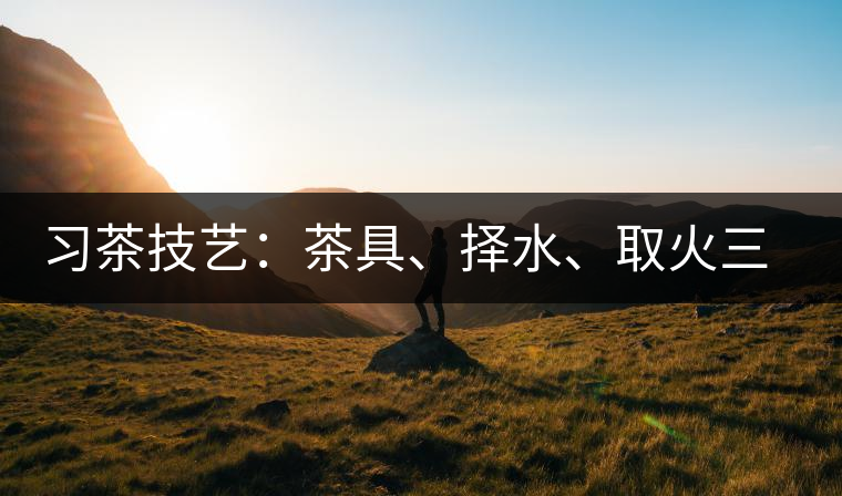 習(xí)茶技藝：茶具、擇水、取火三篇