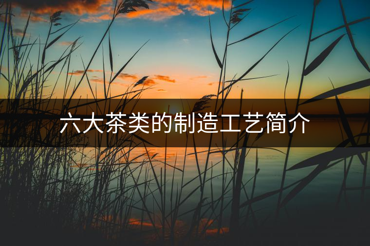 六大茶類的制造工藝簡介 六大茶類的制造工藝簡介