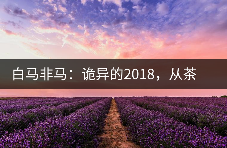白馬非馬：詭異的2018，從茶農(nóng)直銷與財(cái)團(tuán)布局說(shuō)起