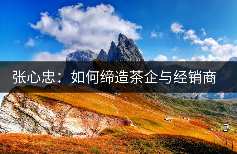 張心忠：如何締造茶企與經(jīng)銷商的合作共贏關(guān)系？