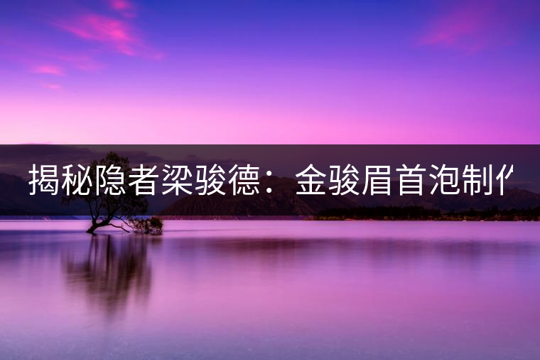 揭秘隱者梁駿德：金駿眉首泡制作人 茶緣定今生