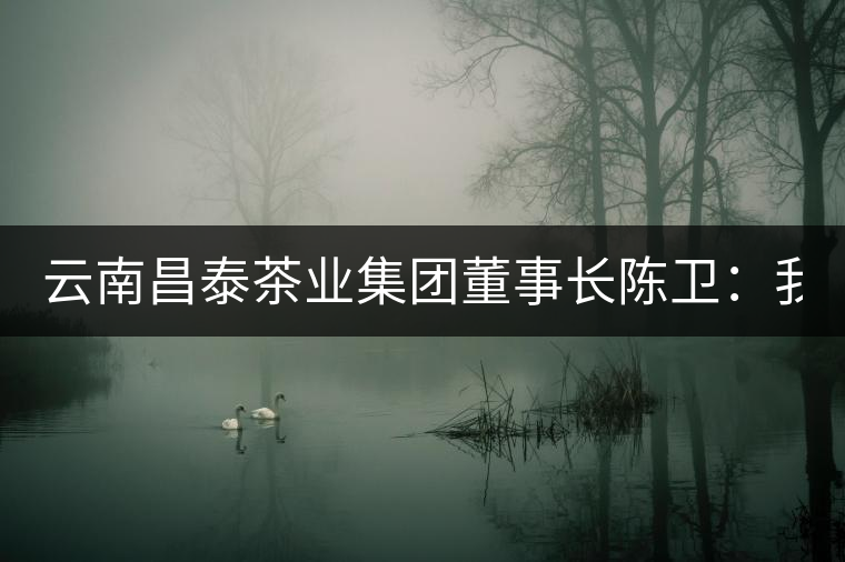 云南昌泰茶業(yè)集團(tuán)董事長(zhǎng)陳衛(wèi):我為中式文化代言 以品為上 云南昌泰茶業(yè)集團(tuán)董事長(zhǎng)陳衛(wèi):我為中式文化代言 以品為上