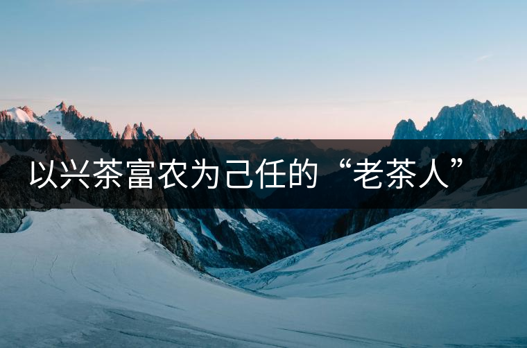 以興茶富農(nóng)為己任的“老茶人” 成為茶農(nóng)一輩子的朋友 以興茶富農(nóng)為己任的“老茶人” 成為茶農(nóng)一輩子的朋友