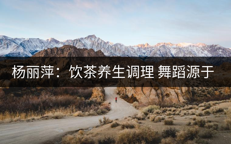 楊麗萍：飲茶養(yǎng)生調(diào)理 舞蹈源于自然