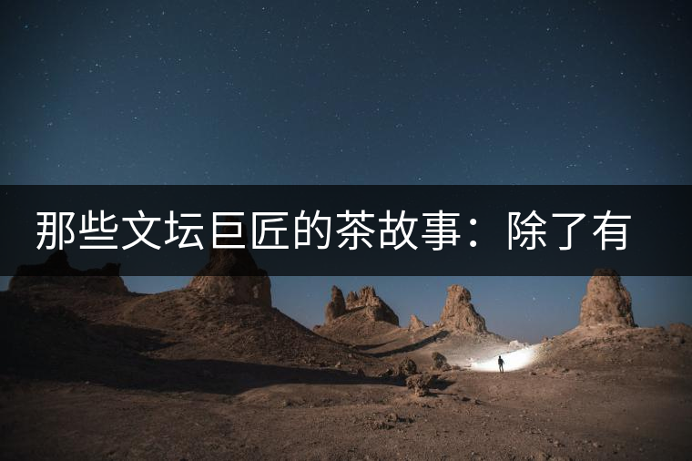 那些文壇巨匠的茶故事：除了有一支好筆，一顆好心，還有一張好嘴！