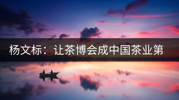 楊文標(biāo)：讓茶博會(huì)成中國茶業(yè)第一展