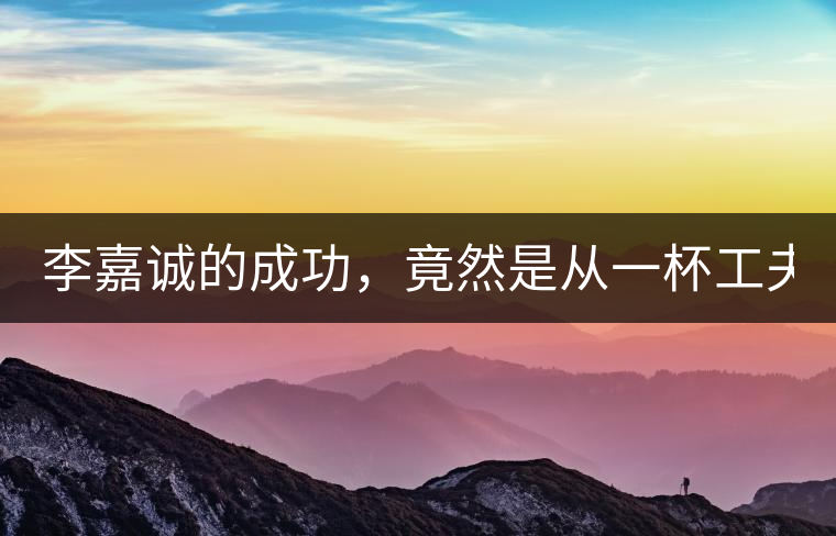 李嘉誠(chéng)的成功，竟然是從一杯工夫茶開始的！