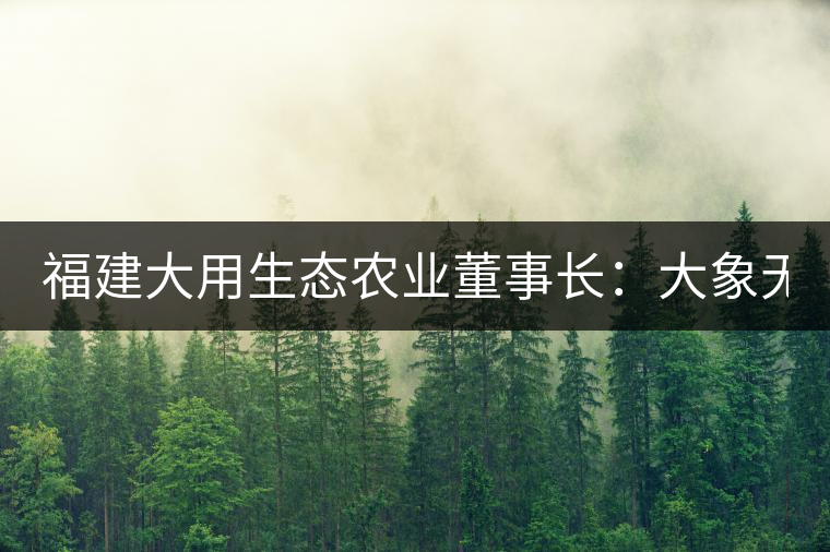 福建大用生態(tài)農(nóng)業(yè)董事長(zhǎng):大象無(wú)形 用而有信 福建大用生態(tài)農(nóng)業(yè)董事長(zhǎng):大象無(wú)形 用而有信