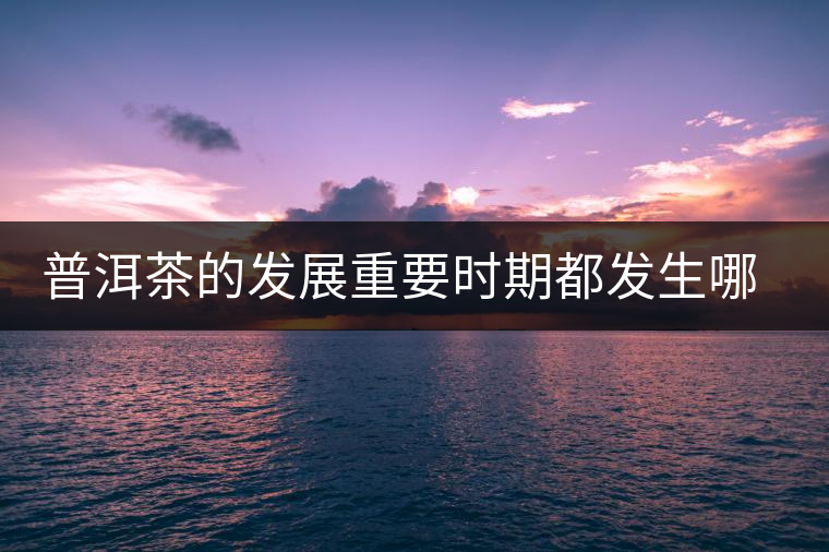 普洱茶的發(fā)展重要時(shí)期都發(fā)生哪些大事？