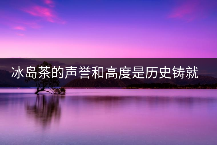 冰島茶的聲譽和高度是歷史鑄就的