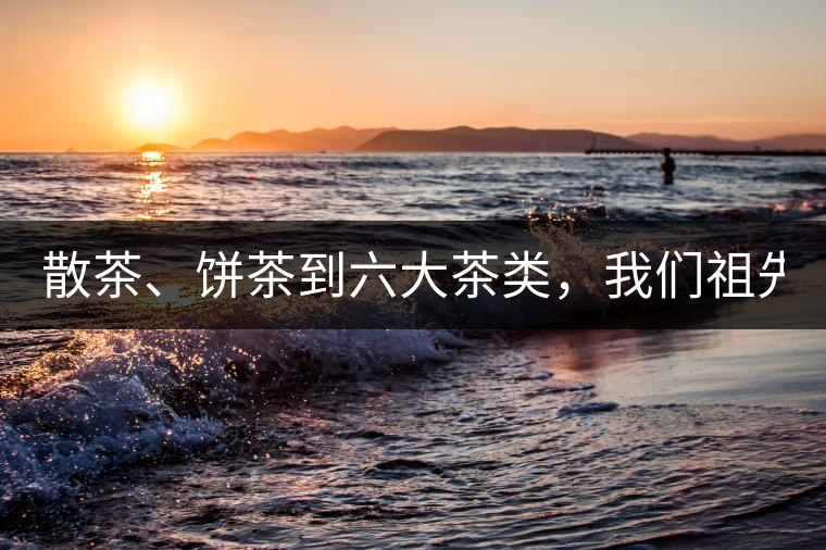 散茶、餅茶到六大茶類(lèi)，我們祖先用了1500年才分清