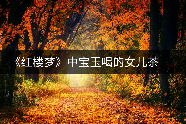 《紅樓夢(mèng)》中寶玉喝的女兒茶 背后竟然隱藏這么多故事