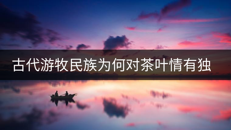 古代游牧民族為何對(duì)茶葉情有獨(dú)鐘，為何為了茶葉甚至不惜動(dòng)武