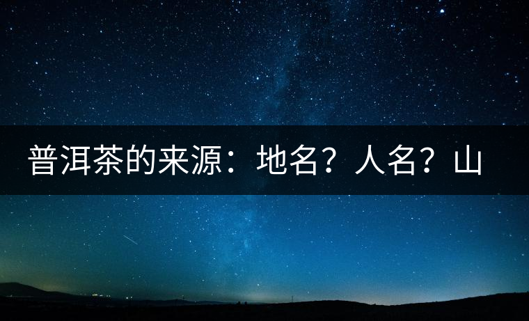 普洱茶的來源：地名？人名？山名？您更信哪一種？