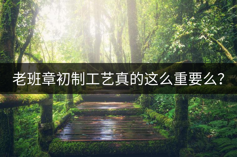 老班章初制工藝真的這么重要么？