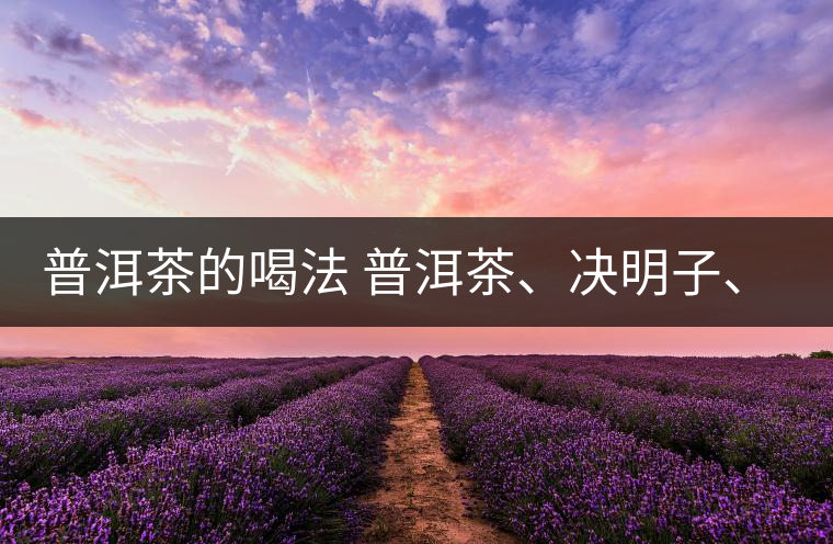 普洱茶的喝法 普洱茶、決明子、枸杞、可以一起喝嗎？