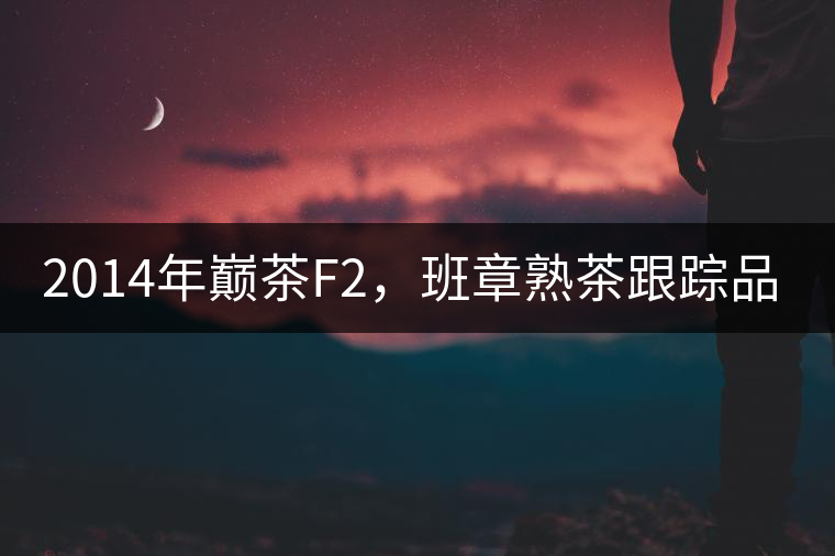 2014年巔茶F2，班章熟茶跟蹤品飲