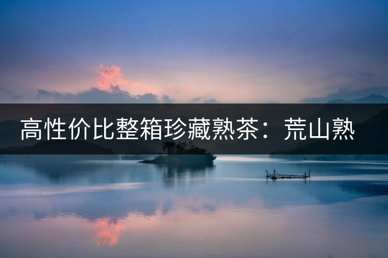 高性?xún)r(jià)比整箱珍藏熟茶:荒山熟茶 高性?xún)r(jià)比整箱珍藏熟茶:荒山熟茶