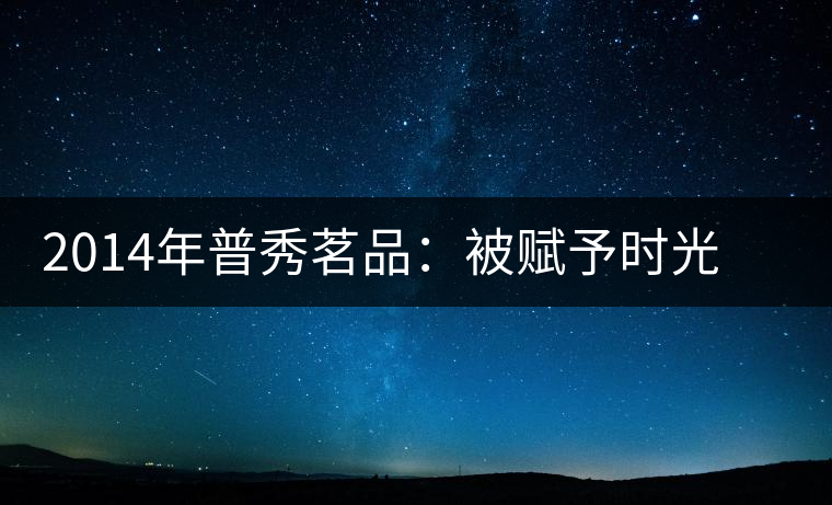 2014年普秀茗品：被賦予時(shí)光的魅力，值得細(xì)品