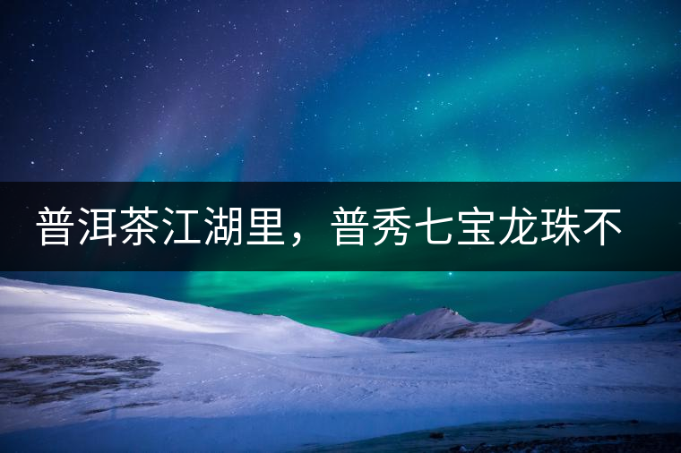 普洱茶江湖里，普秀七寶龍珠不是傳說