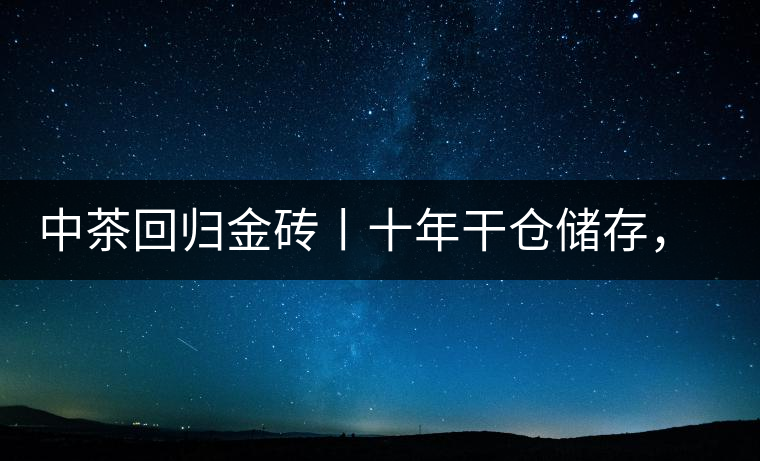 中茶回歸金磚丨十年干倉儲(chǔ)存，只為你回眸一笑