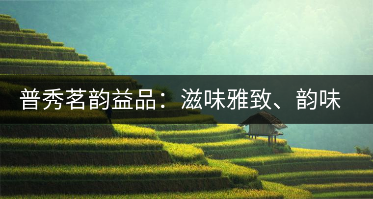 普秀茗韻益品：滋味雅致、韻味悠然