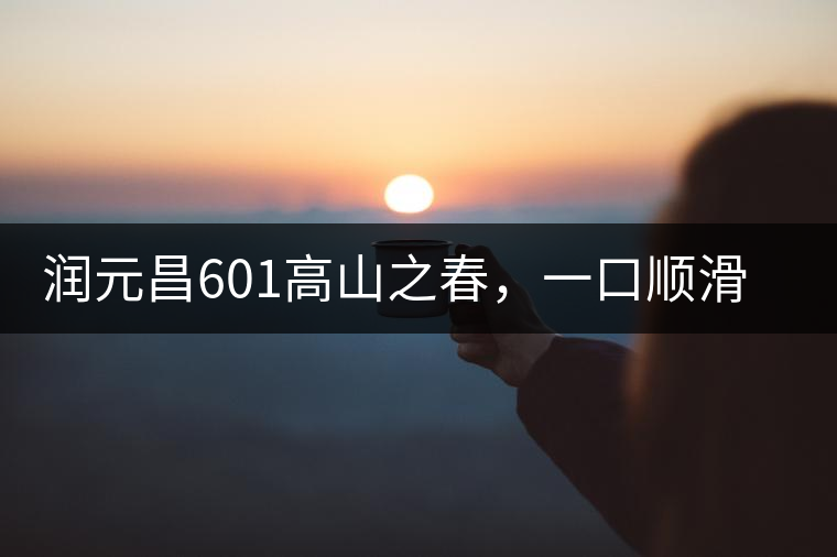 潤(rùn)元昌601高山之春，一口順滑，春韻綿綿
