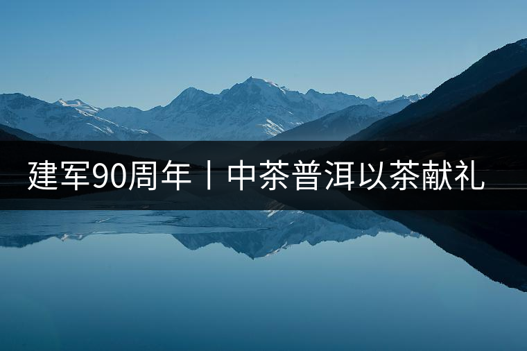 建軍90周年丨中茶普洱以茶獻(xiàn)禮，以茶致敬--將軍班章餅
