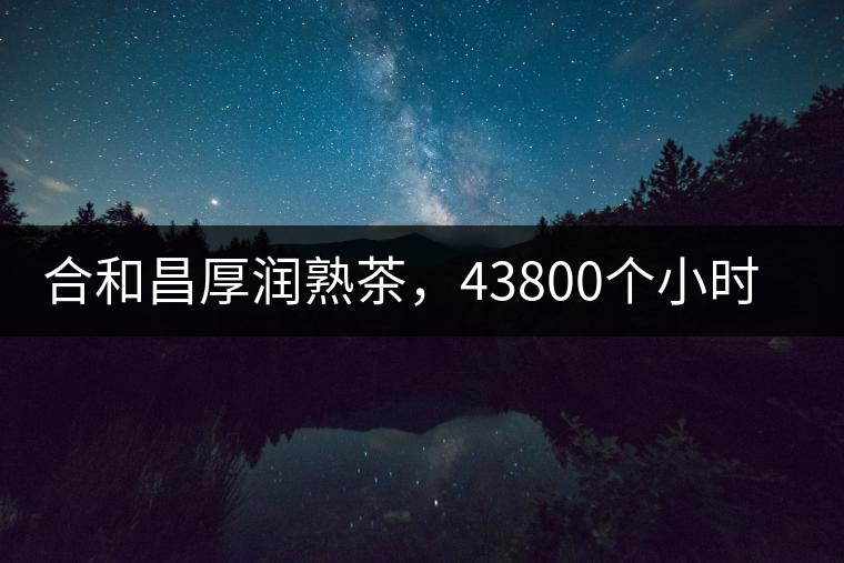 合和昌厚潤熟茶，43800個小時把時光轉化成嘗得到的味道！