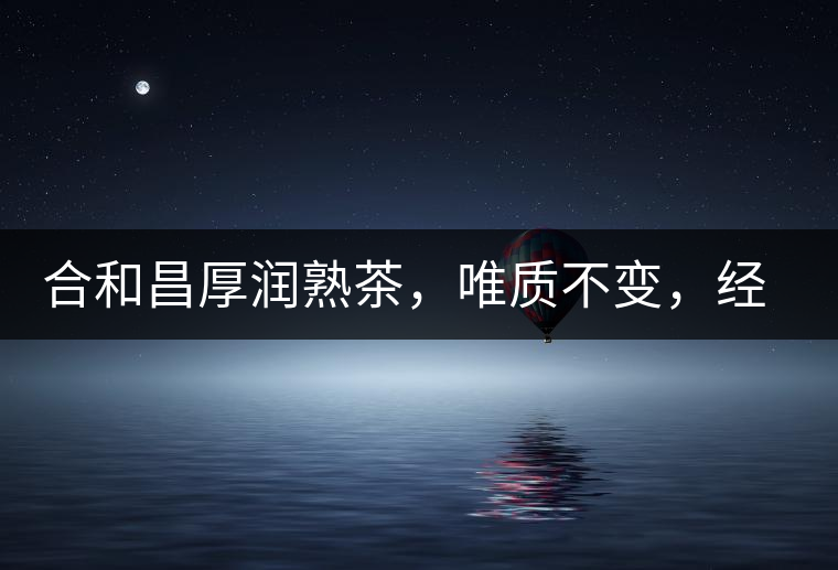 合和昌厚潤(rùn)熟茶，唯質(zhì)不變，經(jīng)典之上延續(xù)經(jīng)典！