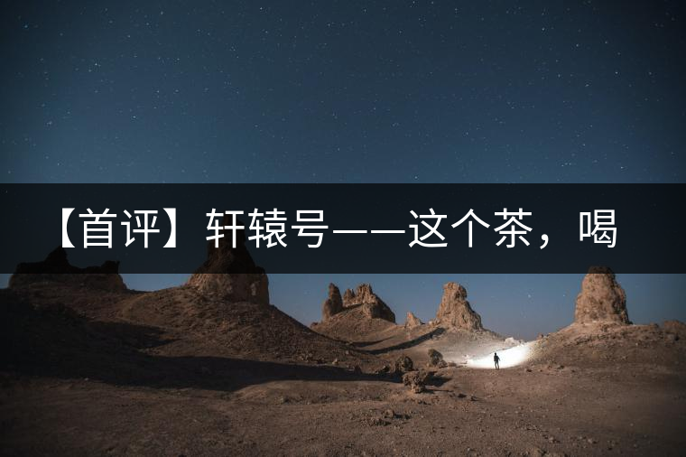 【首評(píng)】軒轅號(hào)——這個(gè)茶，喝的就是優(yōu)秀的綜合感受
