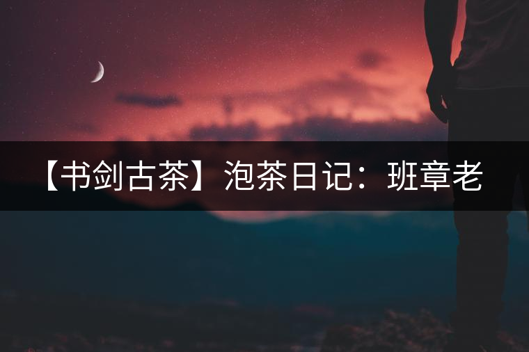 【書劍古茶】泡茶日記：班章老寨，你知多少？
