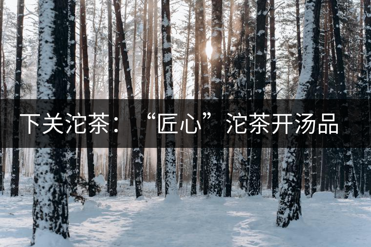 下關(guān)沱茶：“匠心”沱茶開湯品鑒——世界再嘈雜，內(nèi)心總安靜