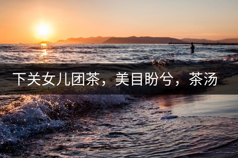 下關女兒團茶，美目盼兮，茶湯里盡是柔情