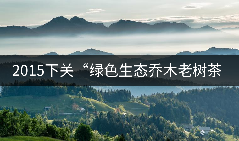 2015下關(guān)“綠色生態(tài)喬木老樹茶”開湯 2015下關(guān)“綠色生態(tài)喬木老樹茶”開湯