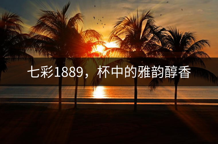 七彩1889，杯中的雅韻醇香