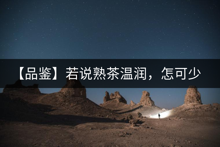 【品鑒】若說熟茶溫潤，怎可少了那玖香？