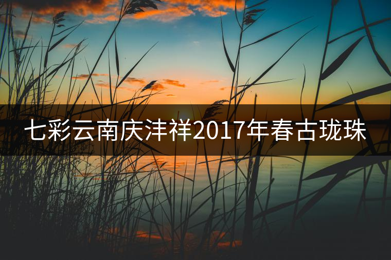 七彩云南慶灃祥2017年春古瓏珠 七彩云南慶灃祥2017年春古瓏珠