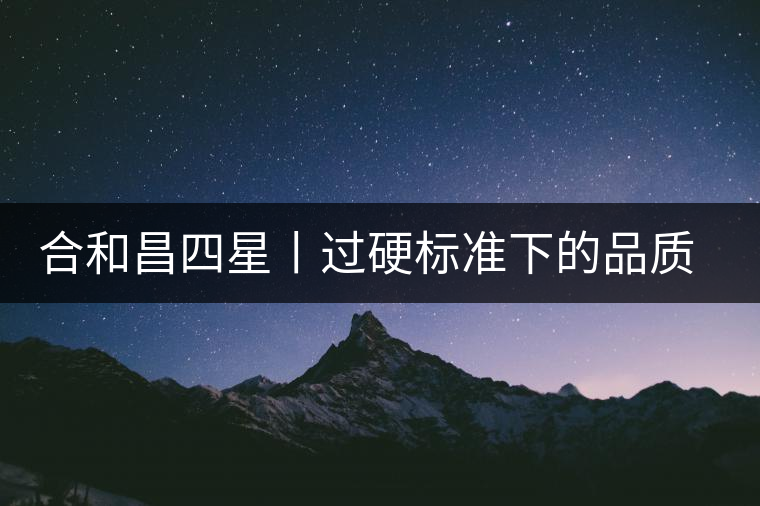合和昌四星丨過硬標準下的品質，才值得時間沉淀！