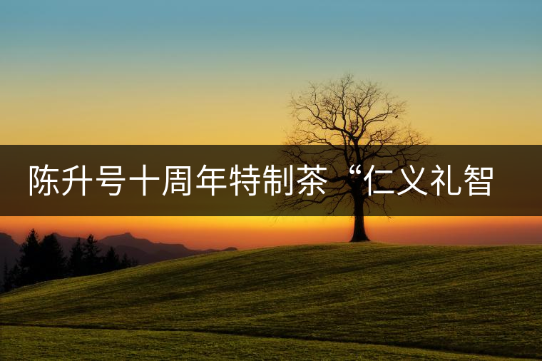 陳升號(hào)十周年特制茶“仁義禮智信”重磅來襲！