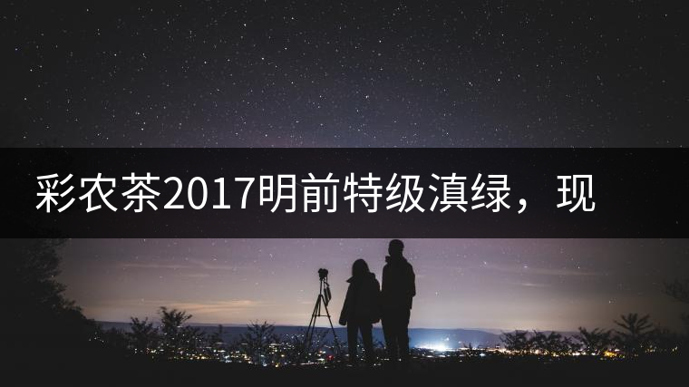 彩農(nóng)茶2017明前特級(jí)滇綠，現(xiàn)開始接受預(yù)訂
