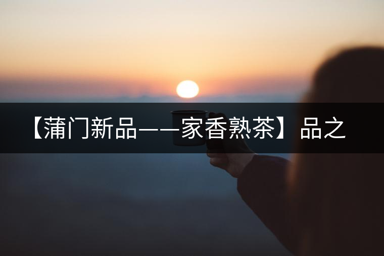 【蒲門新品——家香熟茶】品之，是家的味道，存之，是家的思念