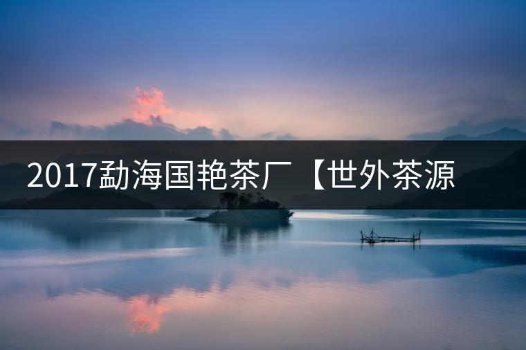 2017勐海國艷茶廠【世外茶源】古樹青餅，限量震撼上市！