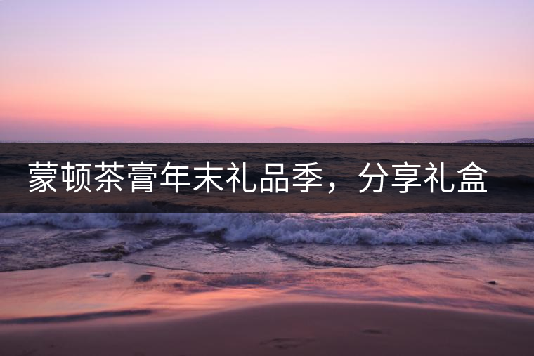 蒙頓茶膏年末禮品季，分享禮盒套裝優(yōu)惠上市！