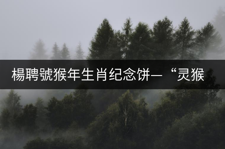 楊聘號猴年生肖紀(jì)念餅—“靈猴”今日隆重上市