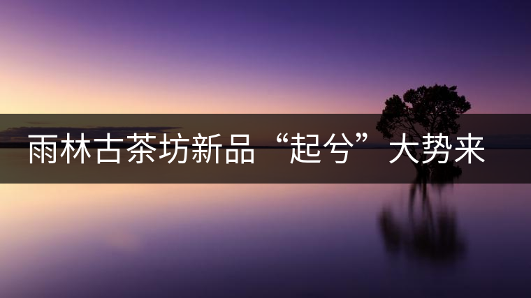 雨林古茶坊新品“起兮”大勢來襲