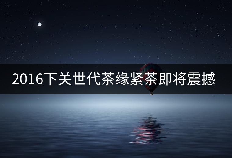 2016下關世代茶緣緊茶即將震撼上市