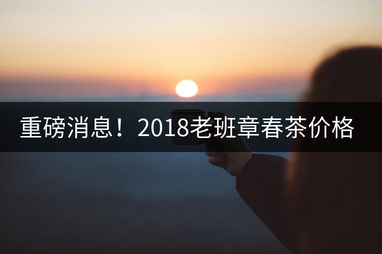 重磅消息！2018老班章春茶價(jià)格已定！漲價(jià)已成定局！